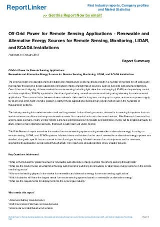 Find Industry reports, Company profiles
ReportLinker                                                                                                   and Market Statistics
                                             >> Get this Report Now by email!



Off-Grid Power for Remote Sensing Applications - Renewable and
Alternative Energy Sources for Remote Sensing, Monitoring, LIDAR,
and SCADA Installations
Published on February 2013

                                                                                                                                                      Report Summary

Off-Grid Power for Remote Sensing Applications
Renewable and Alternative Energy Sources for Remote Sensing, Monitoring, LIDAR, and SCADA Installations


The chronic need for expanded and more stable grid infrastructure is driving strong growth in a number of markets for off-grid power.
Increasingly this power is being supplied by renewable energy and alternative sources, such as fuel cells and advanced batteries.
One of the most intriguing of these markets is remote sensing, including light detection and ranging (LIDAR) and supervisory control
and data acquisition (SCADA) systems for the oil and gas industry, as well as remote monitoring using telemetry for environmental
applications. The common factor between these markets is their need for long term, running up to a year, autonomous power supply
for an off-grid, often highly remote, location Together these applications represent an overall market size in the hundreds of
thousands of systems.


The industry serving this market remains small and fragmented. In the oil and gas sector, demand is increasing for systems that can
work in extreme conditions and very remote environments. No one solution is set to become dominant. Pike Research forecasts that,
under a base scenario, nearly 27,000 remote sensing systems based on renewable and alternative energy will be shipped annually by
2020. Under a more optimistic scenario, that figure could reach just under 40,000.


This Pike Research report examines the market for remote sensing systems using renewable or alternative energy, focusing on
remote sensing, LIDAR, and SCADA systems. Market drivers and barriers for the use of renewable or alternative energy systems are
detailed, along with specific factors at work in the oil and gas industry. Market forecasts for unit shipments and for revenues,
segmented by application, are provided through 2020. The report also includes profiles of key industry players.



Key Questions Addressed:


' What is the forecast for global revenue for renewable and alternative energy systems for remote sensing through 2020'
' What are the market need, incumbent technology and drivers for switching to renewable, or alternative energy systems in the remote
monitoring sector'
' Who are the leading players in the market for renewable and alternative energy for remote sensing applications'
' Which industries will have the largest needs for remote sensing systems based on renewable or alternative energy'
' What are the requirements for deployment into the oil and gas industry'



Who needs this report'


' Advanced battery manufacturers
' DMFC and small PEM fuel cell manufacturers
' Small solar and distributed wind vendors


Off-Grid Power for Remote Sensing Applications - Renewable and Alternative Energy Sources for Remote Sensing, Monitoring, LIDAR, and SCADA Installations (From Slides   Page 1/6
hare)
 
