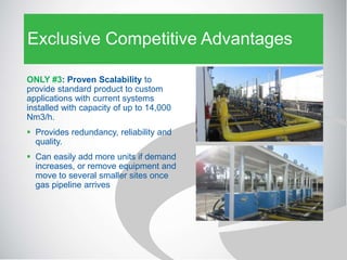 Exclusive Competitive Advantages
ONLY #3: Proven Scalability to
provide standard product to custom
applications with current systems
installed with capacity of up to 14,000
Nm3/h.
 Provides redundancy, reliability and
quality.
 Can easily add more units if demand
increases, or remove equipment and
move to several smaller sites once
gas pipeline arrives
 