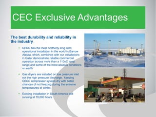 CEC Exclusive Advantages
The best durability and reliability in
the industry
 CECC has the most northerly long term
operational installation in the world in Barrow
Alaska, which, combined with our installations
in Qatar demonstrate reliable commercial
operation across more than a 110oC temp
range and some of the most abusive conditions
on earth
 Gas dryers are installed on low pressure inlet
not the high pressure discharge, keeping
CECC compressor system dry with better
chances of not freezing during the extreme
temperatures of winter.
 Existing installation in South America still
running at 70,000 hours
 