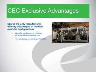 CEC Exclusive Advantages
CEC is the only manufacturer
offering advantages of multiple
modular configurations
 Allows for variable supply for higher
efficiency at low demand periods
 Full redundancy and enhanced reliability
 
