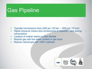 Gas Pipeline
 Typically transmission lines (300 psi / 20 bar – 1000 psi / 70 bar)
 Higher pressure means less compression is required – less energy
consumption
 Location of mother station is often flexible
 Require gas with low water content or gas dryer
 Require natural gas with >90% methane
 