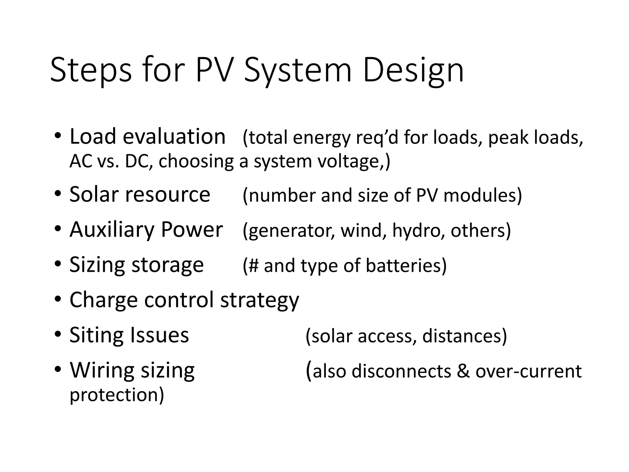 Steps for PV System Design
• Load evaluation (total energy req’d for loads, peak loads,
AC vs. DC, choosing a system voltage,)
• Solar resource (number and size of PV modules)
• Auxiliary Power (generator, wind, hydro, others)
• Sizing storage (# and type of batteries)
• Charge control strategy
• Siting Issues (solar access, distances)
• Wiring sizing (also disconnects & over-current
protection)
 