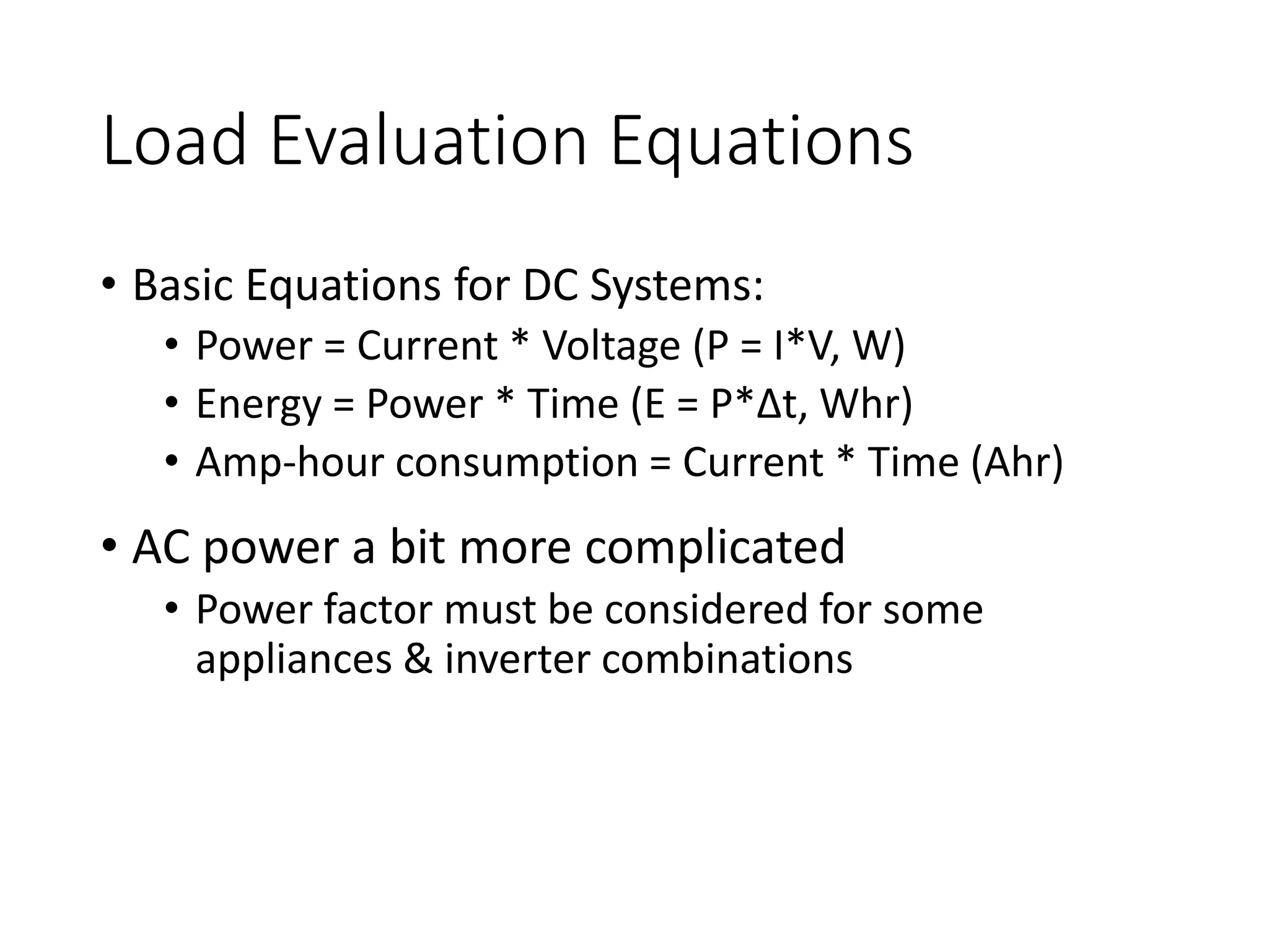 Load Evaluation Equations
• Basic Equations for DC Systems:
• Power = Current * Voltage (P = I*V, W)
• Energy = Power * Time (E = P*∆t, Whr)
• Amp-hour consumption = Current * Time (Ahr)
• AC power a bit more complicated
• Power factor must be considered for some
appliances & inverter combinations
 