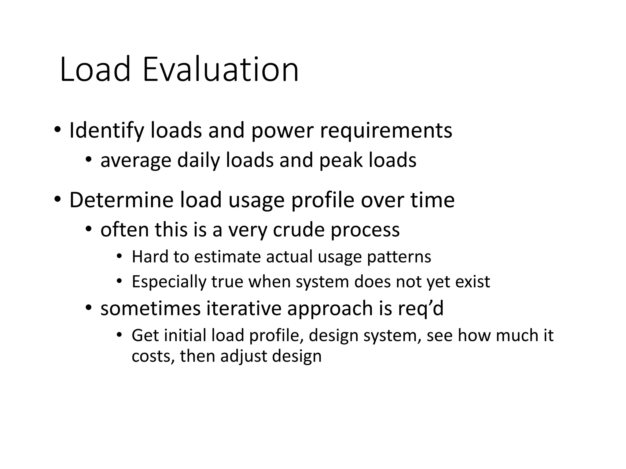 Load Evaluation
• Identify loads and power requirements
• average daily loads and peak loads
• Determine load usage profile over time
• often this is a very crude process
• Hard to estimate actual usage patterns
• Especially true when system does not yet exist
• sometimes iterative approach is req’d
• Get initial load profile, design system, see how much it
costs, then adjust design
 