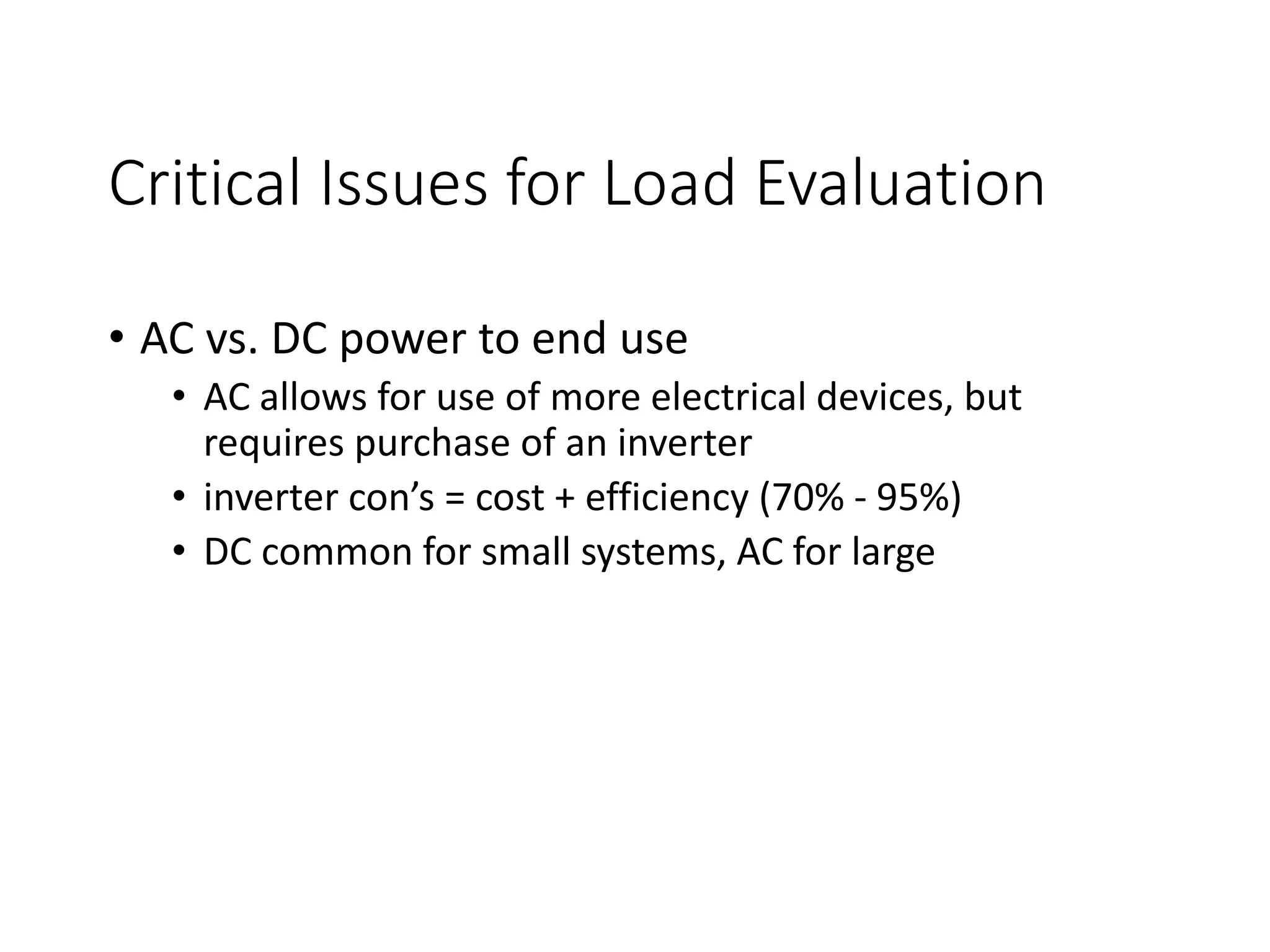 Critical Issues for Load Evaluation
• AC vs. DC power to end use
• AC allows for use of more electrical devices, but
requires purchase of an inverter
• inverter con’s = cost + efficiency (70% - 95%)
• DC common for small systems, AC for large
 