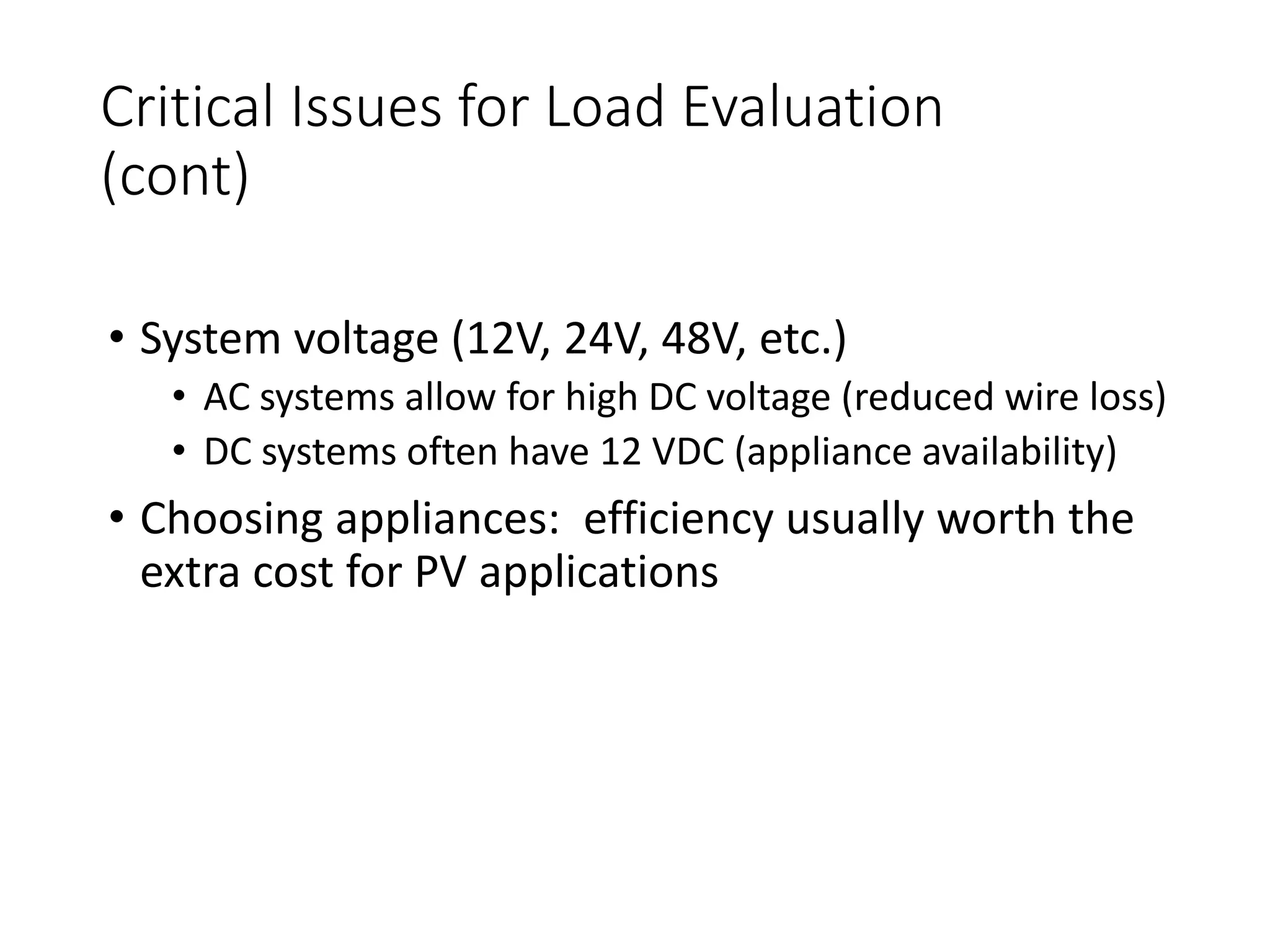 Critical Issues for Load Evaluation
(cont)
• System voltage (12V, 24V, 48V, etc.)
• AC systems allow for high DC voltage (reduced wire loss)
• DC systems often have 12 VDC (appliance availability)
• Choosing appliances: efficiency usually worth the
extra cost for PV applications
 
