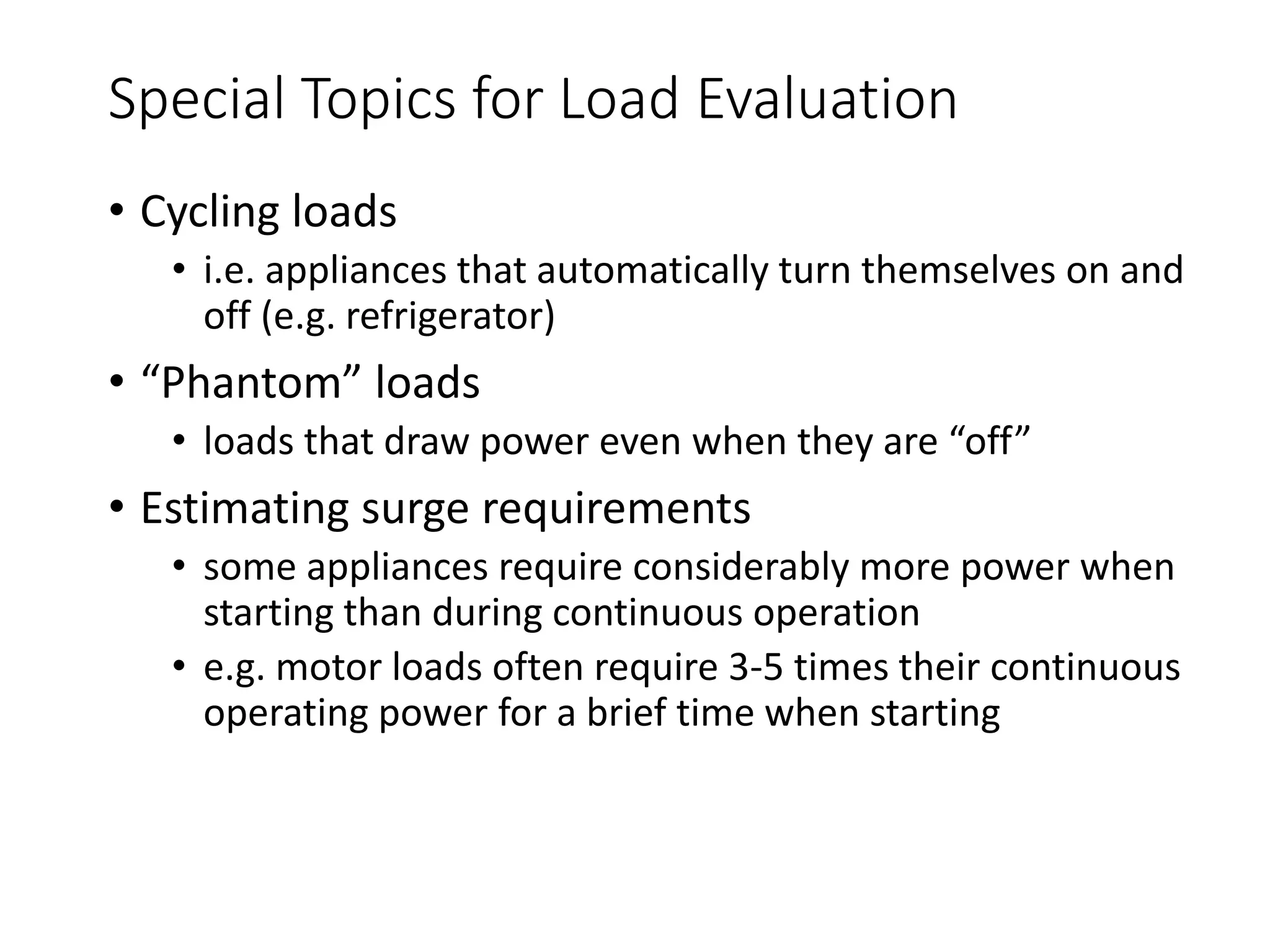 Special Topics for Load Evaluation
• Cycling loads
• i.e. appliances that automatically turn themselves on and
off (e.g. refrigerator)
• “Phantom” loads
• loads that draw power even when they are “off”
• Estimating surge requirements
• some appliances require considerably more power when
starting than during continuous operation
• e.g. motor loads often require 3-5 times their continuous
operating power for a brief time when starting
 