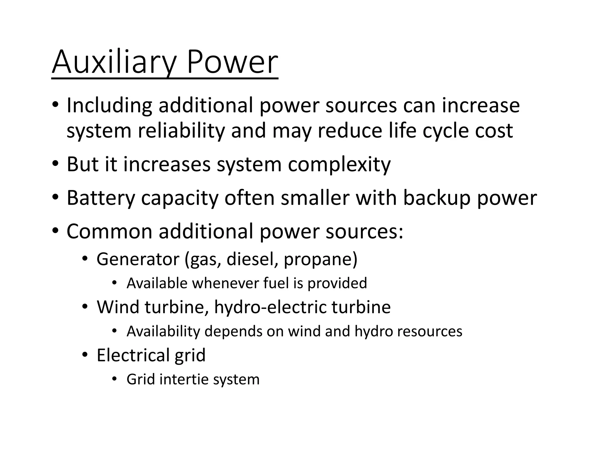 Auxiliary Power
• Including additional power sources can increase
system reliability and may reduce life cycle cost
• But it increases system complexity
• Battery capacity often smaller with backup power
• Common additional power sources:
• Generator (gas, diesel, propane)
• Available whenever fuel is provided
• Wind turbine, hydro-electric turbine
• Availability depends on wind and hydro resources
• Electrical grid
• Grid intertie system
 