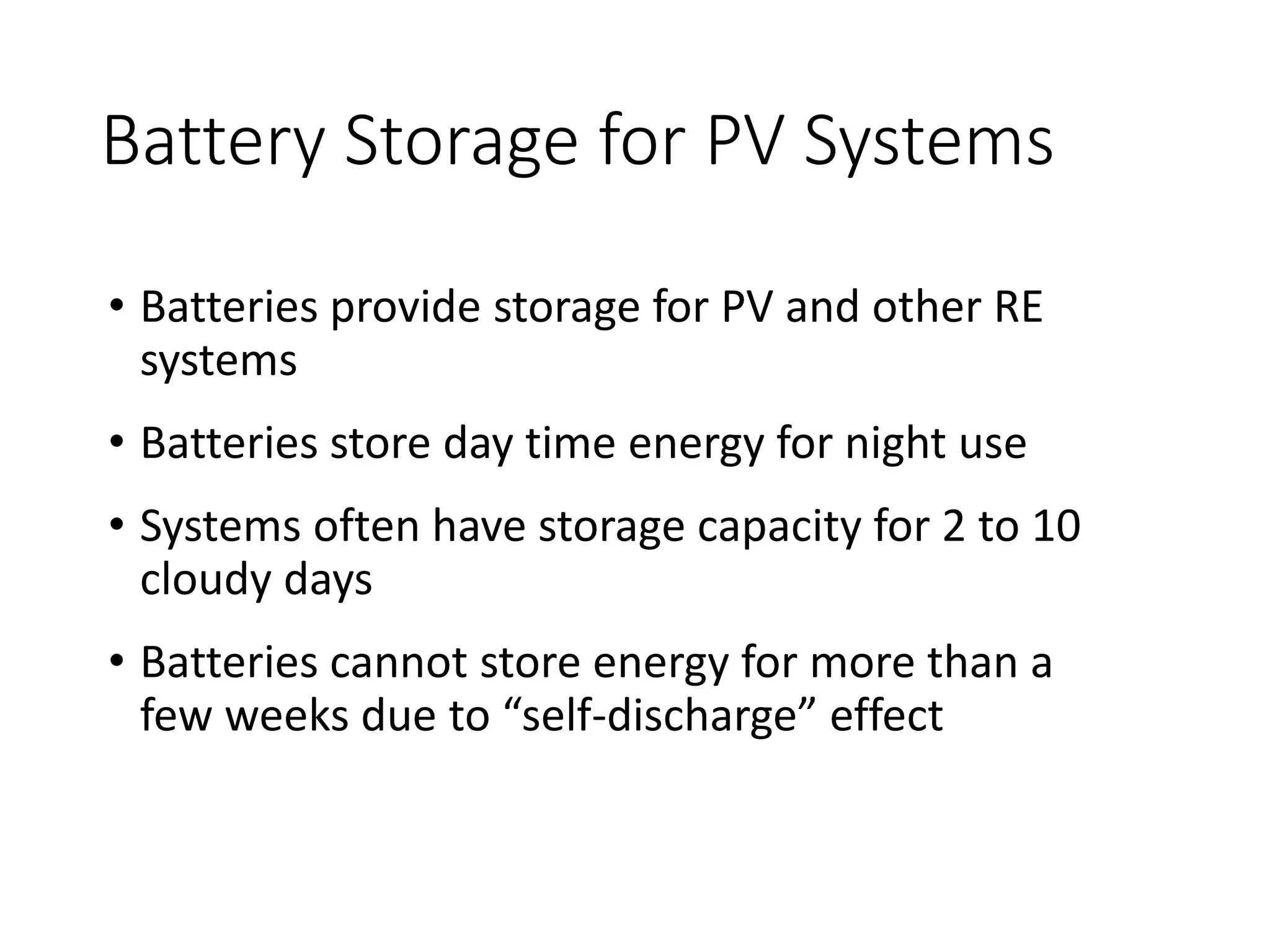 Battery Storage for PV Systems
• Batteries provide storage for PV and other RE
systems
• Batteries store day time energy for night use
• Systems often have storage capacity for 2 to 10
cloudy days
• Batteries cannot store energy for more than a
few weeks due to “self-discharge” effect
 