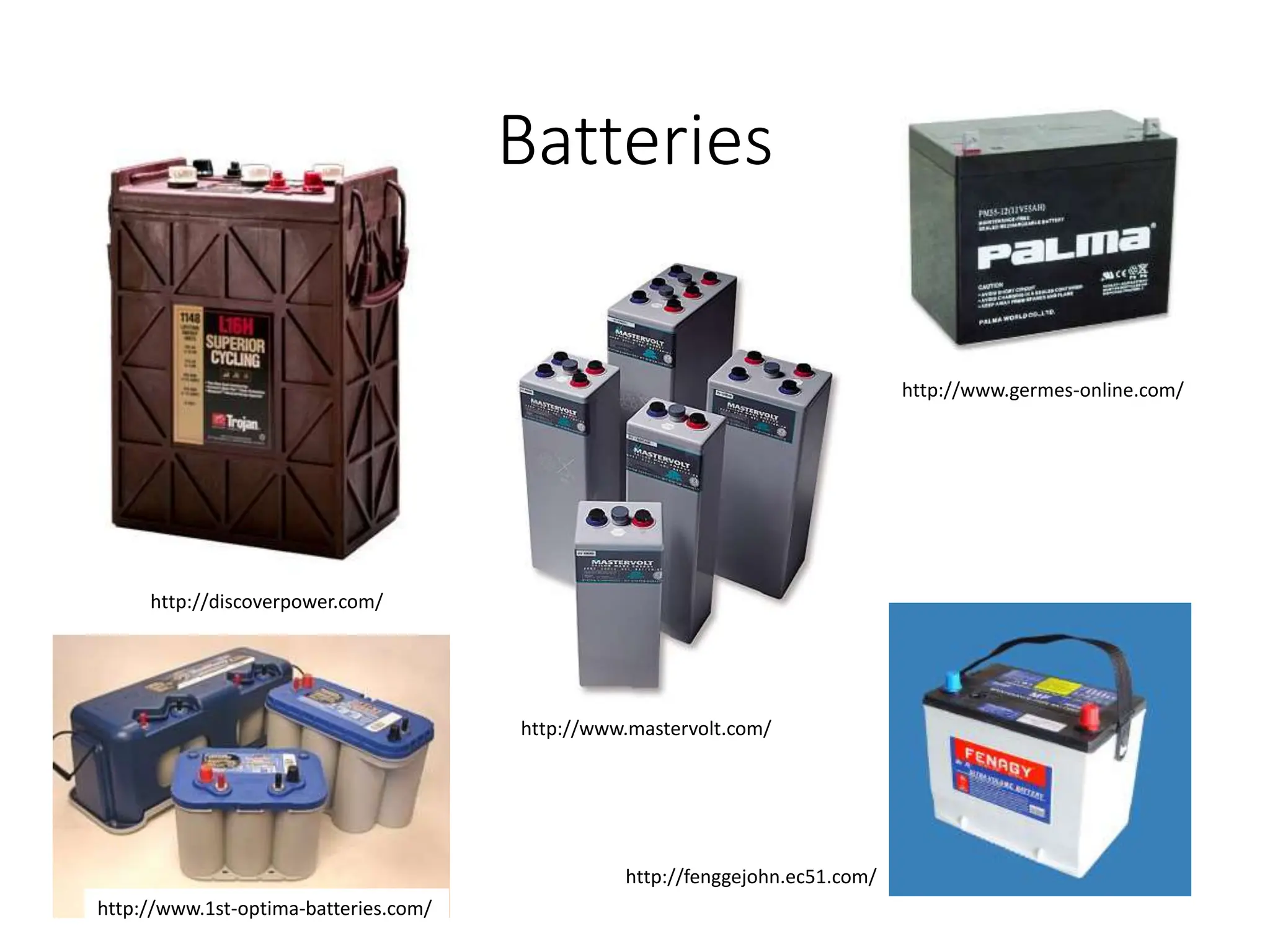 Batteries
http://discoverpower.com/
http://www.germes-online.com/
http://fenggejohn.ec51.com/
http://www.mastervolt.com/
http://www.1st-optima-batteries.com/
 