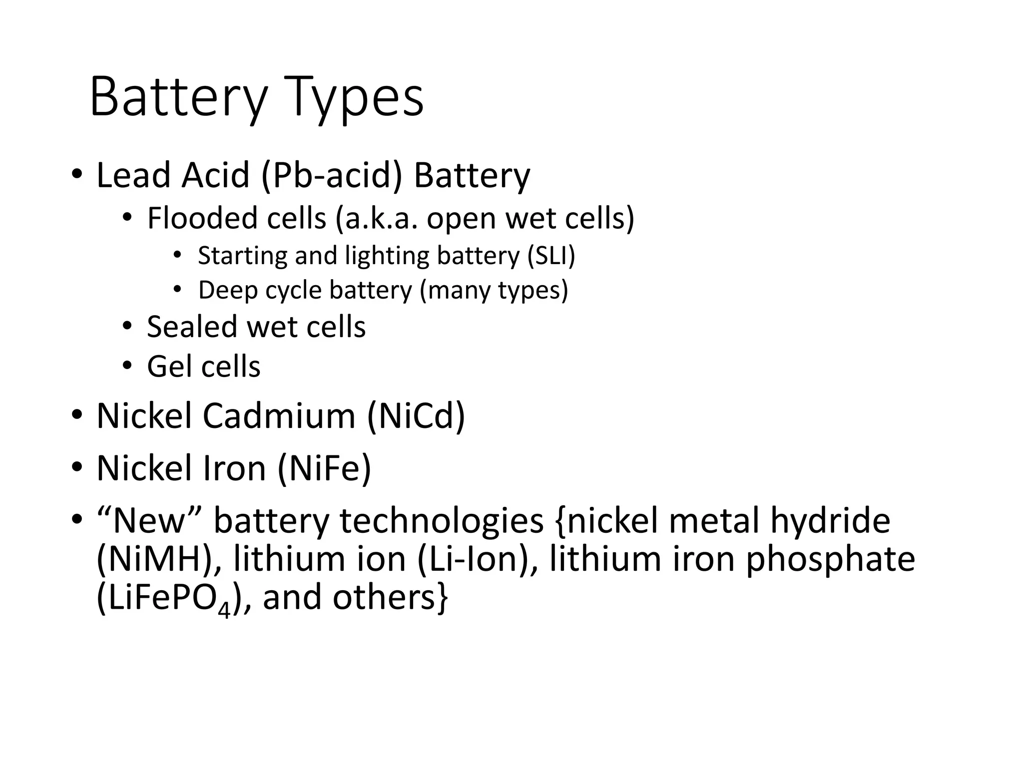 Battery Types
• Lead Acid (Pb-acid) Battery
• Flooded cells (a.k.a. open wet cells)
• Starting and lighting battery (SLI)
• Deep cycle battery (many types)
• Sealed wet cells
• Gel cells
• Nickel Cadmium (NiCd)
• Nickel Iron (NiFe)
• “New” battery technologies {nickel metal hydride
(NiMH), lithium ion (Li-Ion), lithium iron phosphate
(LiFePO4), and others}
 