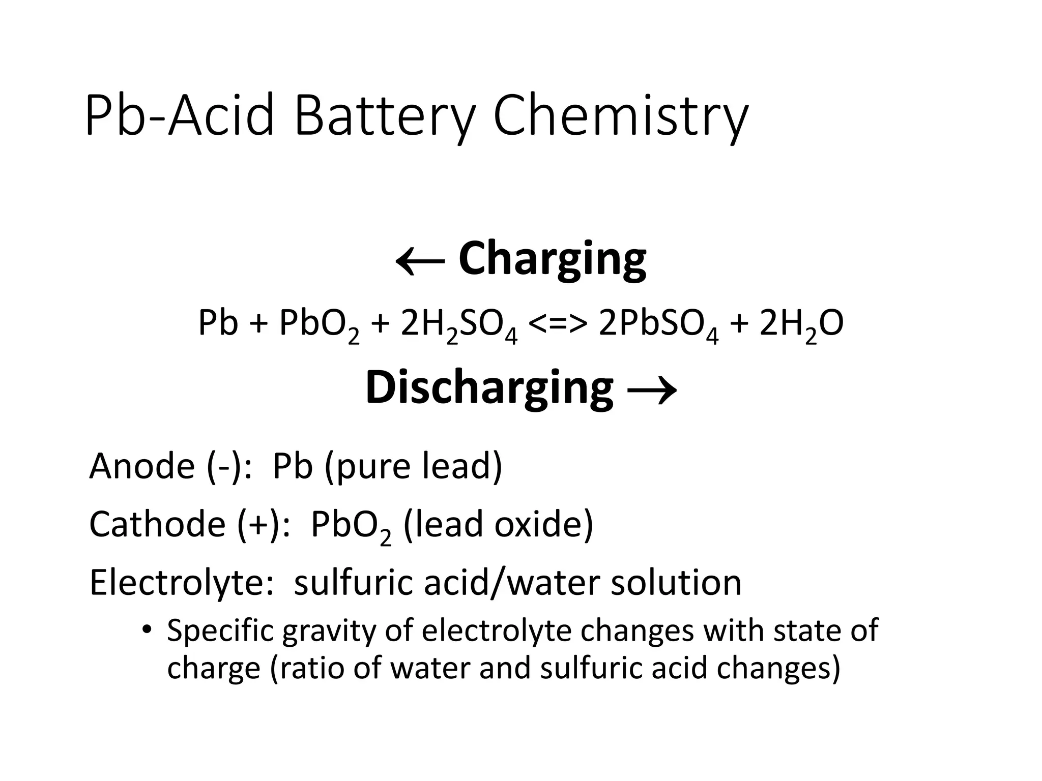 Pb-Acid Battery Chemistry
 Charging
Pb + PbO2 + 2H2SO4 <=> 2PbSO4 + 2H2O
Discharging 
Anode (-): Pb (pure lead)
Cathode (+): PbO2 (lead oxide)
Electrolyte: sulfuric acid/water solution
• Specific gravity of electrolyte changes with state of
charge (ratio of water and sulfuric acid changes)
 