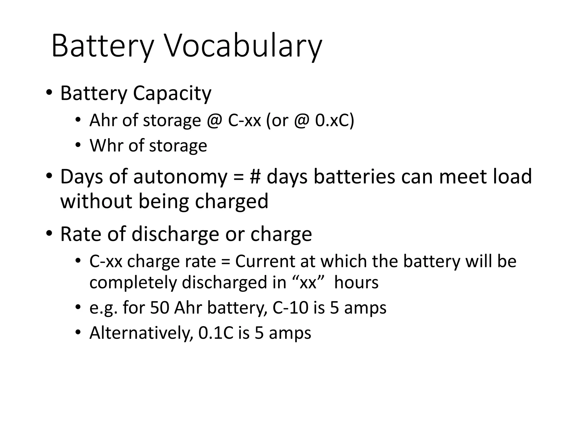 Battery Vocabulary
• Battery Capacity
• Ahr of storage @ C-xx (or @ 0.xC)
• Whr of storage
• Days of autonomy = # days batteries can meet load
without being charged
• Rate of discharge or charge
• C-xx charge rate = Current at which the battery will be
completely discharged in “xx” hours
• e.g. for 50 Ahr battery, C-10 is 5 amps
• Alternatively, 0.1C is 5 amps
 