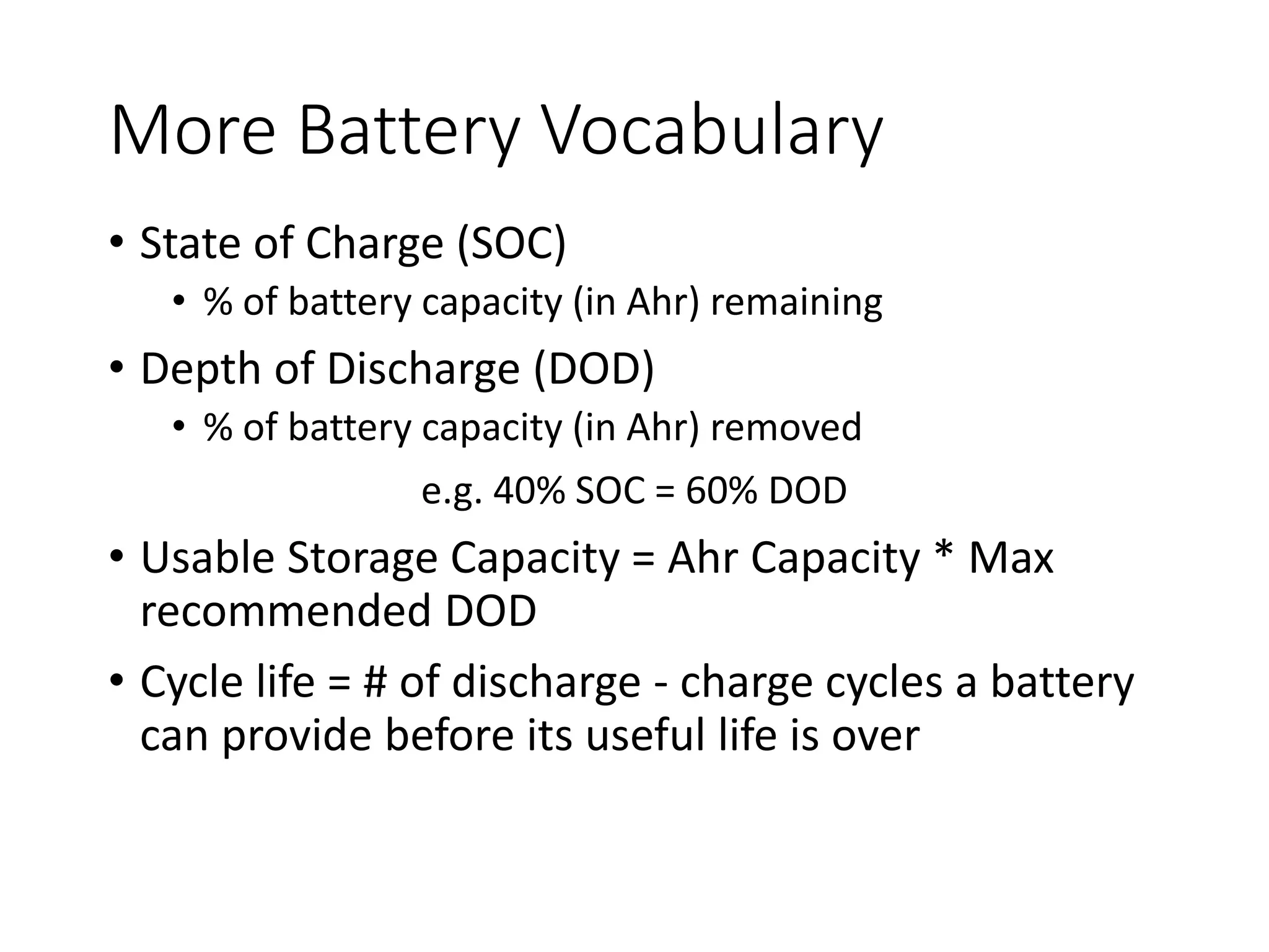 More Battery Vocabulary
• State of Charge (SOC)
• % of battery capacity (in Ahr) remaining
• Depth of Discharge (DOD)
• % of battery capacity (in Ahr) removed
e.g. 40% SOC = 60% DOD
• Usable Storage Capacity = Ahr Capacity * Max
recommended DOD
• Cycle life = # of discharge - charge cycles a battery
can provide before its useful life is over
 