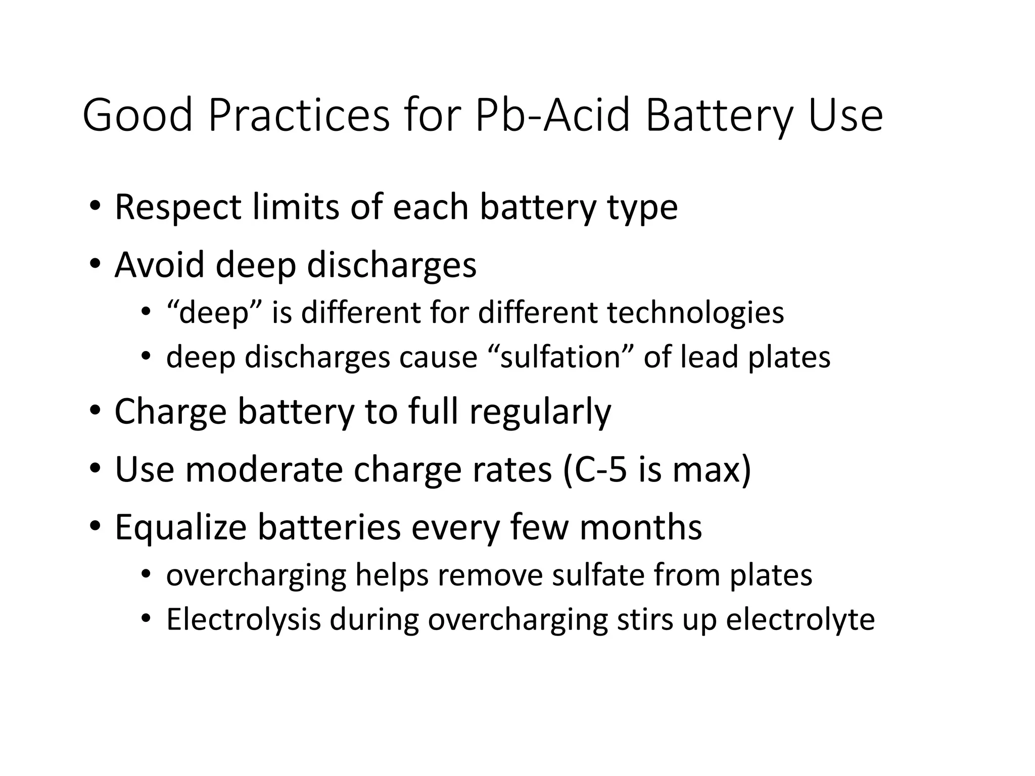 Good Practices for Pb-Acid Battery Use
• Respect limits of each battery type
• Avoid deep discharges
• “deep” is different for different technologies
• deep discharges cause “sulfation” of lead plates
• Charge battery to full regularly
• Use moderate charge rates (C-5 is max)
• Equalize batteries every few months
• overcharging helps remove sulfate from plates
• Electrolysis during overcharging stirs up electrolyte
 