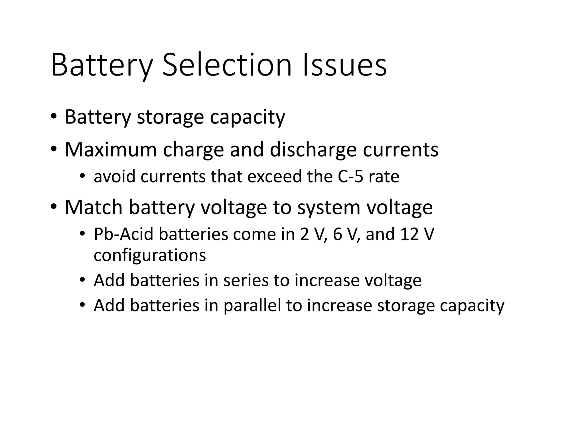 Battery Selection Issues
• Battery storage capacity
• Maximum charge and discharge currents
• avoid currents that exceed the C-5 rate
• Match battery voltage to system voltage
• Pb-Acid batteries come in 2 V, 6 V, and 12 V
configurations
• Add batteries in series to increase voltage
• Add batteries in parallel to increase storage capacity
 