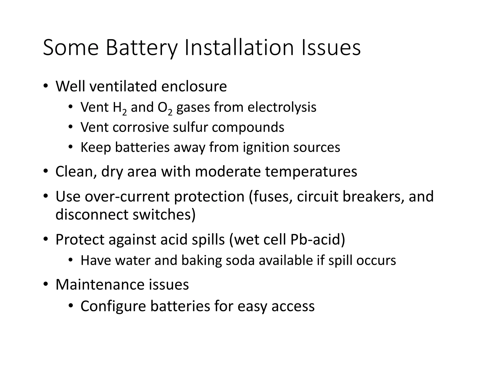 Some Battery Installation Issues
• Well ventilated enclosure
• Vent H2 and O2 gases from electrolysis
• Vent corrosive sulfur compounds
• Keep batteries away from ignition sources
• Clean, dry area with moderate temperatures
• Use over-current protection (fuses, circuit breakers, and
disconnect switches)
• Protect against acid spills (wet cell Pb-acid)
• Have water and baking soda available if spill occurs
• Maintenance issues
• Configure batteries for easy access
 