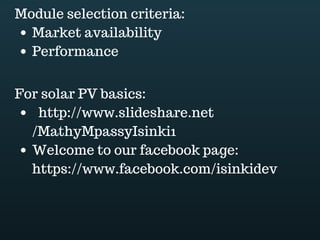 Download this document at www.energyoneafrica.com
At the end of the load assessment you should had have identified DC and AC loads; you
should also have determined DC and AC appliances contribution to the load demand, this
the total watt for each type of appliances the last you should determine is the energy
demand for each type ofappliances.
Let us assume a house equipped with:
 12 DC lamps, 5W each. The lamps are on 6 hours per day.
 1 TV rated at 150W and used 6 hours per day also
 1 computer 150W also and on 4 hours per day
 1 fridge; 80W; used 12 hours perday.
We will go further in our design process using this house and its load as example.
First of all, load assessment. The goal is to determine power demand and energy needs.
Step 1 DC power demand: multiply the number of lamps, which is 12 by their wattage (5).
DC power demand is 60W
Step 2 DC energy demand: multiply power demand (60W) by usage time (6hours). DC
energy needs are 360Wh
Step 3 AC power demand: multiply the number of each type of AC appliance by its
wattage. AC power demand is 380W.
Step 4 AC energy needs: multiply the number of each type of AC appliance by its wattage
and its usage time. AC energy needs are equal to 2460Wh
Step 5 Total energy needs: sum up DC and AC energy needs, which will lead you to
2820Wh.
 