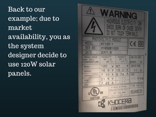 Download this document at www.energyoneafrica.com
8. PV array energy output estimate
If we consider that off grid PV systems have to be designed to meet the load demand,
load assessment should be the first step of the design process. Here the design’s steps:
1. Load assessment
2. Estimating PV array required energy output
3. Estimating PV array power output
4. PV array configuration
5. Controller selection
6. Designing battery storage bank
7. Inverter selection
Coming back to our example, we found out that AC energy needs are equal to 2460Wh
and 360Wh for DC energy needs. This was step 1
Step 2 of our design process is to estimate the required energy output from the PV
array.
We have to adjust energy needs, taking into account the various losses in the system. In
doing so, we want to estimate the minimum power that the PV array is expected to deliver.
As you can guess, losses come from efficiency of system components. Here we have
their various efficiencies.
The inverter is supposed to have an efficiency of 90%, while the combined
efficiency of the charge controller, battery and cables is 85%.
DC energy needs are adjusted accounting cables, charge controller and battery bank
efficiency.
.
AC energy needs are adjusted in two steps:
Step 1 Accounting cables, controller and battery bank efficiency,
Step 2 Applying inverter efficiency
 