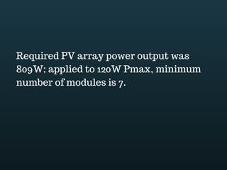 Download this document at www.energyoneafrica.com
Now the total of DC and AC energy needs should be transposed to the output of the PV
array. In doing so, we can get the actual amount of PV energy expected everyday by
the system.
From the load assessment in our example,
To estimate the PV array energy output covering the DC energy needs: we have to
adjust the 360Wh energy needs taking into account cables; controller and battery bank
85% efficiency. 360Wh divided by 0.85. The required PV array energy output is of
423.5Wh
Step 2, For the PV array energy output covering the AC needs, we first adjust AC needs
accounting controller, battery storage and cables efficiency before adjusting to inverter
efficiency. The required PV array energy output is calculated as 3215.6Wh.
After summing up the adjusted DC and AC energy needs we obtain 3639Wh; this is
what the PV array should deliver to meet the needs of the consumer.
 
