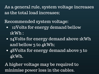 Download this document at www.energyoneafrica.com
9. Array configuration
How are you going to connect your panels? Series? Parallel or combination of the two?
What will be your system voltage? That is what we are going to find out now.
By connecting modules in series, their voltages are added. The total voltage will be the
sum of the voltage of all single modules. The current remains the same and will be
equal to the current of a single module.
If panels are connected in parallel, the current will be equal to the sum of the current of
all single modules and, the voltage will remain equal to the voltage of one single
module.
Array configuration is influenced by the system voltage and aesthetic.
Usually, system voltage is increased as the total load increases.
However, here is what is recommended:
 12Volts system voltage for energy demand bellow 1kWh ;
 24Volts for energy demand between 1kWh and 3 to 4kWh;
 48Volts for energy demand above 3 to 4kWh.
Applying this to our example; total energy demand was 2820Wh, which is above 1kwh
but bellow 3kWh. Our system should be 24Volts.
Our module voltage is of 12Volts. How can we configure them to get a 24Volts system?
First the strings: 2 modules in series to get the 24Volts system voltage, then the array
which should be made up of 4 parallel strings.
As you can see 4 strings of 2 modules are 8 modules. Due to system voltage, we have
to adjust the number of module from 7 to 8.
 