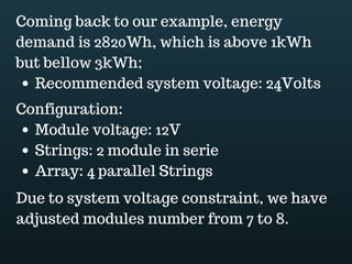 Download this document at www.energyoneafrica.com
10. Controller selection
If we refer to the power flow, the next component of an off grid PV system is the
controller.
Controllers come in two types: PWM and MPPT. We will in this lecture learn how to
select a controller for our systems.
If you decide to work with a PWM, voltage and current are the selection parameters.
Whereas, voltage refers to array’s Voc and current refers to array’s Isc.
If using a MPPT, the array output power and the system voltage must be within the
range of the controller.
MPPT solar charge controllers allow to use high wattage off-grid systems. They are
selected based on the combination of wattage and battery voltages.
Battery storage charging current should also be considered when selecting a MPPT.
In our design example, our PV array is made of 4 parallel strings of 2 series 120W
panels. The array Voc is 43Vdc and current is 29.8A
Electrical standards request to oversize the controller. Mostly, a 125% over sizing factor
for current input and 120% for voltage.
In our example we decided to use 120W panels having Voc of 21.5V and 7.45A of Isc;
due to system voltage, we connected 2 x 120W modules in series, making 4 strings.
In series connections, voltage adds and current remains the same. Therefore,
Voc string = Voc module x 2 modules in seriesVoc string = 21.5V x 2Voc string = 43Vdc
Isc string = Isc moduleIsc string = 7.45AWe then connected our 4 strings in parallel;
making our PV array. In parallel connections voltage remains constant and current
adds.Isc array = Isc string x 4 strings
Isc array =7.45A x 4Isc aray =29.8AVoc array = Voc string
Voc array = 43Vdc
Voc and and Isc represent the highest voltage and current the PV array can produce. We
refer to them for controller selection.
 