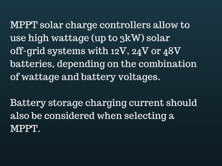 Download this document at www.energyoneafrica.com
12. Inverter selection
We have sized the PV array and the battery bank; we have selected a controller we now
need to select an inverter as it is the component which will make our PV system usable
by AC appliances.
When sizing the inverter you should keep in mind that:
One; it will have to supply enough power for all the AC appliances to run continuously.
Two; the inverter conversion efficiency should not affect the system and,
Three the inverter DC input voltage should match the system voltage.
From our example, after load assessment, we found that AC power demand was
equivalent to 380W;
After adjusting to avoid losses due to inverter conversion efficiency, assuming that
efficiency is 90%, the minimum inverter size is then 422W.
The think is that after sizing you have to go through inverters specifications and select
the inverter which is the most appropriate to your system.
Input voltage must correspond to system voltage;
Output voltage should match appliances nominal voltage, this might be 120 or 240Volts
depending of the country you are located;
Improper wave form may affect connected appliances;
The inverter should supply enough power for all appliances;
Check inverter surge capacity; the inverter must be capable to start appliances that may
surge.
Check inverter Stacking ability. This is an option of some inverters to be
connected together to work as a single unit.
 