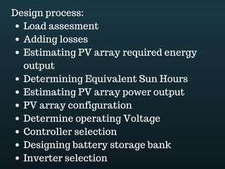Download this document at www.energyoneafrica.com
1. Electricity basics
Solar panels are DC electricity sources. DC electricity refers to direct current. In DC
electrical systems, the charge carriers’ flow or movement stays the same at all times. In
contradiction; alternating current or AC refers to electrical systems where the electric
charge carriers periodically reverse their moving direction. Diesel generators and the grid
for example are AC sources.
Electrical energy supposes the flow of electrons within a conductor. Electrical energy
comes from the conversion of other forms of energies: a generator for example convert
mechanical energy into electrical energy.
Electrical energy is measured in kWh; it is the product of power expressed in kW and time
expressed in hours. Therefore, Electrical energy is power over time. In our everyday life,
KWh is what we pay power companies for.
Electric power in watt is obtained by multiplying voltage expressed in volts and current
expressed in amps. Power is defined as the rate at which energy is supplied to a circuit or
a load; it is energy over an instant.
But, what is voltage and what is current? Electricity is the flow of electrons and the current
the amount of electrons passing in a single point of a circuit.
Making an analogy with a water hose, current can be compared with the quantity of water
and voltage with the force or pressure that is necessary to move water within the hose.
Just like in a water hose, if we increase the voltage, or the pressure, then the current or
the water flow will increase.
Resistance refers to the resistance to the flow of electricity through a conductor. It is
measured in ohm. Resistance reduces the voltage. Referring again to a water hose, an
increase in the pressure causes the flow to increase, but getting a kink in the hose,
increasing the resistance, will cause the flow to decrease.
Voltage drop in a circuit is calculated by multiplying current and resistance. The
relationship between voltage, current, and resistance is described by Ohm's law.
Together, a power source, conductors and loads make an electric circuit.
Electric circuits can be configured in series or in parallel to power several loads, such as
light bulbs, TVs, washing machines and others.
In a series circuit made of load 1 and load 2, the negative of the load 1 is connected to the
 