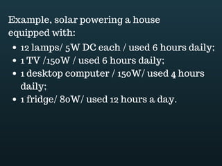 Download this document at www.energyoneafrica.com
connected in series. In a series connection the voltages add up.
2. Stand-alone PV systems configuration
What makes a stand alone PV system different from a grid connected system is that it’s
not connected to the grid.
The PV modules are responsible of producing enough energy to meet the load
requirement.
Excess energy is stored in a battery bank which in it turn provides electricity to the
connected loads when the sun is not available.
The brighter the sunlight, the more the voltage the PV modules produce, then, a charge
controller is used to prevent overcharging or excessive discharge of the battery bank.
The brighter the sun, the more the voltage but, what if a string of cloudy days happens?
Or, what if you draw more power than what the battery bank can support? Off course the
 
