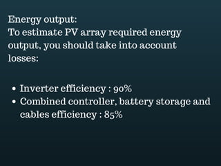 Download this document at www.energyoneafrica.com
3. Battery storage
A battery bank is necessary for off grid PV systems. It stores excess energy from the PV
modules and supply it back to the connected loads when the sun is not available.
It is recommended to use deep cycle batteries for off grid solar PV systems applications.
Deep cycle batteries have the capacity of being charged and discharged hundreds of
times before they wear out.
Lead-acid batteries are the most used. Car batteries don’t work with solar PV. Their thin
plates don’t allow them withstanding deep discharges.
Lead acid batteries are made of separate 2-volt compartments known as cells. The cells
are filled with sulfuric acid, serving as electrolyte, and, inside of each cell is a series of
thick, parallel lead plates. Insulators prevent short circuit between the plates and partition
walls separate each cell preventing sulfuric acid to flow from one cell to the next.
To build up the voltage, the cells are wired in series. Electricity can flow out or in the
battery through the negative and positive terminal.
All the cells are encased in a heavy-duty plastic case.
Lead acid batteries can be of two type: flooded or sealed. They work in two way;
converting electrical energy into chemical energy at the charging and reconverting
chemical energy into electrical energy at the discharge. The discharge, off course
corresponds to when batteries supplies power to the load.
The thickness of plates allows multiple deep discharges of a deep cycle battery. Charging
and discharging being the cycle.
Unlike flooded batteries which require to be filled before installing them, sealed batteries
are factory filled; they are delivered ready for use.
Sealed lead acid batteries are also known as maintenance free batteries because fluid
level never need to be checked and they never need to be filled with water.
 
