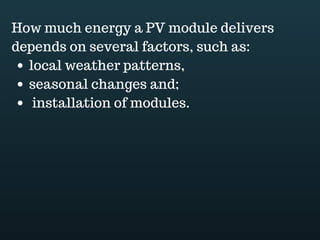 Download this document at www.energyoneafrica.com
4. Controller
Batteries are often the bottle neck of off grid solar PV systems.
Overcharging and deep discharge are the main causes of their premature failure. A
charge controller is used to maintain the proper charging.
As we know, the brighter the sun, the higher the voltage
Oldest charge controllers just short or disconnect the solar panels when a certain
voltage is reached.
Nowadays controllers match better batteries behavior and offer a 3 stage charging
cycle: bulk charging followed by absorption and float.
2 types of controllers are in use. MPPT and PWM.
MPPT are more performant, providing 10 to 30% more power to the battery.
PWM can create interference in radios and TVs. This is a downside.
Both controllers type; PWM or MPPT offers battery low voltage protection: a disconnect
turning off whatever is connected to the load terminal until the battery reaches a usable
voltage.
A single LED indicator, a series of LED or a digital meter for the more sophisticated
allows to monitor the controller.
 
