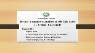 Techno- Economical Analysis of Off-Grid Solar
PV System: Case Study
Presented by:
Dilawez Alam
M. Tech Energy Science & Technology, 3rd Semester
Department of Applied Science & Humanities
Faculty of Engineering & Technology
 