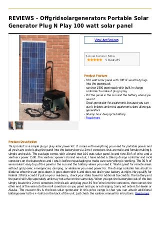 REVIEWS - Offgridsolargenerators Portable Solar
Generator Plug N Play 100 watt solar panel
ViewUserReviews
Average Customer Rating
5.0 out of 5
Product Feature
100 watt solar panel with 30ft of wire that plugsq
into the powerpack
xantrex 1500 powerpack with built in chargeq
controller to make it plug n play
Put the panel in the sun and the battery where youq
need it
Great generator for apartments because you canq
use it indoors and most apartments dont allow gas
generators
60amp hour deepcycle batteryq
Read moreq
Product Description
This product is a simple plug n play solar power kit. It comes with everything you need for portable power and
all you have to do is plug the panel into the batterybox via 2 mc4 conectors that are male and female making it
simple and quick. The package comes with a brand new 100 watt solar panel, brand new 30 ft of wire, and a
xantrex xpower 1500. The xantrex xpower is brand new but, I have added a 10amp charge contoller and mc4
conectors on the batterybox and I test it before repackaging to make sure everything is working. The 30 ft of
wire make it easy to put the panel in the sun and the battery where you need it. Works great for remote areas
without grid power, emergencies, camping, or whatever you need power for. The charge contoller has a built in
diode so when the sun goes down, it goes down with it and does not drain your battery at night. May qualify for
federal 30% tax credit if put on your residency, check your state taxes for aditional tax credits. The battery and
the panel will ship seperately and may not arive on the same day. When you get the batterybox out of the box
simply locate the 2 mc4 conectors in the back and plug your 30 ft of wire into the conectors, then conect the
other end of the wire into the mc4 conectors on you panel and you are charging. Sorry not orders to Hawaii or
Alaska. The reason this is the best solar generator in this price range is that you can attach additional
batterypower to the +- bolts on the back of the unit. Just check the xantrex manual for intructions. Read more
 