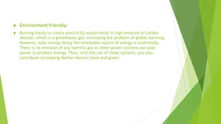  Environment friendly:
 Burning fossils to create electricity would result in high emission of carbon
dioxide, which is a greenhouse gas, increasing the problem of global warming.
However, solar energy being the renewable source of energy is ecofriendly.
There is no emission of any harmful gas as these power systems use solar
power to produce energy. Thus, with the use of these systems, you also
contribute to keeping Mother Nature clean and green.
 