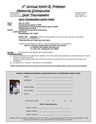 1st Annual Kevin R. Freeman
            Memorial Scholarship
   Jeff Ashdown                                                                               Brendan Whalen

   (845) 591-9843 Golf Tournament
   Co-Chairman                                                                                Co-Chairman
                                                                                              (845) 389-4112

               GOLF TOURNAMENT ENTRY FORM
DATE:        May 21, 2012
TIME:        Driving Range opens at 7AM
             Registration/Continental Breakfast opens at 8AM
             Shotgun Start at 9AM
PLACE:       Casperkill Country Club Golf Course
       2320 South Road
             Poughkeepsie, NY 12601

               ENTRY FEE:      $125.00(includes: driving range at 7am, green fees, golf cart, continental
               breakfast, lunch, and dinner)
               *Payment Due by Friday April 20, 2012.

               * Make Checks Payable to Kevin R. Freeman Scholarship Fund and mail to:
                      Kevin R. Freeman Scholarship Fund Golf Tournament
                             c/o Mobile Life Support Services Inc.
                              P.o. Box 471 Newburgh, NY 12550

Format:        Tournament will be played with 4-person teams.
Cancelation Policy:
   1. If golf tournament is canceled due to weather, the Golf Course has guaranteed a rain date however no date
      has been provided as of yet.
      If player cancels, please notify one of the Event Chairmen kindly 24 hours in advance. Entry Fee is not
      refundable.
   2. If a player is a “no-show”, entry fee is non-refundable.

    Please complete the entry form and mail the form & entry fee to address above. Thank you for participating.




            KEVIN R. FREEMAN MEMORIAL SCHOLARSHIP GOLF TOURNAMENT ENTRY FORM:

                       NAME:          __________________________________________

                       ADDRESS:       __________________________________________

                                       __________________________________________

                       HOME PHONE: __________________________________________

                       CELL PHONE:    __________________________________________

                       EMAIL:         __________________________________________



                        YOUR SHIRT SIZE:                S      M       L       XL      2X

                                             Other Team Members:

                          Player 2 Name: ____________________________________

                          Player 3 Name: ____________________________________

                          Player 4 Name: _____________________________________

  * Please have each team member fill out an entry form. You may however send all 4-entry fees together. Total
                     should be $125.00 for 1 entry or $500.00 for all four team members. *
 