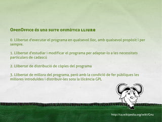 OpenOffice és una suite ofimàtica lliure

0. Llibertat d'executar el programa en qualsevol lloc, amb qualsevol propòsit i per
sempre.

1. Llibertat d'estudiar i modificar el programa per adaptar-lo a les necessitats
particulars de cadascú

2. Llibertat de distribució de còpies del programa

3. Llibertat de millora del programa, però amb la condició de fer públiques les
millores introduïdes i distribuir-les sota la llicència GPL




                                                               http://ca.wikipedia.org/wiki/Gnu
 