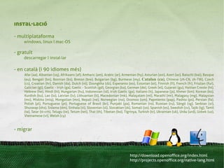 instal·lació
- multiplataforma
    windows, linux I mac-OS

- gratuït
    descarregar I instal·lar

- en català (i 90 idiomes més)
     Afar (aa), Albanian (sq), Afrikaans (af), Amharic (am), Arabic (ar), Armenian (hy), Asturian (ast), Azeri (az), Balochi (bal), Basque
     (eu), Bengali (bn), Bosnian (bs), Breton (bre), Bulgarian (bg), Burmese (my), Catalan (ca), Chinese (zh-CN, zh-TW), Czech
     (cs), Croatian (hr), Danish (da), Dutch (nl), Dzongkha (dz), Esperanto (eo), Estonian (et), Finnish (fi), French (fr), Friulian (fur),
     Galician (gl), Gaelic - Irish (ga), Gaelic - Scottish (gd), Georgian (ka), German (de), Greek (el), Gujarati (gu), Haitian Creole (ht),
     Hebrew (he), Hindi (hi), Hungarian (hu), Indonesian (id), Irish Gaelic (ga), Italiano (it), Japanese (ja), Khmer (km), Korean (ko),
     Kurdish (ku), Lao (lo), Latvian (lv), Lithuanian (lt), Macedonian (mk), Malayalam (ml), Marathi (mr), Malagasy (mg), Malaysian
     (ms), Miskito (miq), Mongolian (mn), Nepali (ne), Norwegian (no), Oromoo (om), Papmiento (pap), Pashto (ps), Persian (fa),
     Polish (pl), Portuguese (pt), Portuguese of Brasil (br), Punjabi (pa), Romanian (ro), Russian (ru), Sängö (sg), Serbian (sr),
     Shuswap (shs), Sidama (dm), Sinhala (si), Slovenian (sl), Slovakian (sk), Somali (so), Spanish (es), Swedish (sv), Tajik (tg), Tamil
     (ta), Tatar (tt-crh), Telugu (te), Tetum (tet), Thai (th), Tibetan (bo), Tigrinya, Turkish (tr), Ukrainian (uk), Urdu (urd), Uzbek (uz),
     Vietnamese (vi), Welsh (cy)



- migrar




                                                                                http://download.openoffice.org/index.html
                                                                                http://projects.openoffice.org/native-lang.html
 