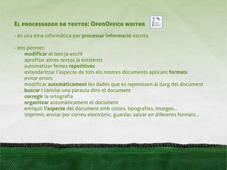El processador de textos: OpenOffice writer
- és una eina informàtica per processar informació escrita

- ens permet:
     modificar el text ja escrit
     aprofitar altres textos ja existents
     automatizar feines repetitives
     estandaritzar l'aspecte de tots els nostres documents aplicant formats
     evitar errors
     modificar automàticament les dades ﾺ es repeteixen al llarg del document
                                            que
     buscar i canviar una paraula dins el document
     corregir la ortografia
     organitzar automàticament el document
     enriquir l'aspecte del document amb colors, tipografies, imatges...
     imprimir, enviar per correu electrònic, guardar, salvar en diferents formats...
 