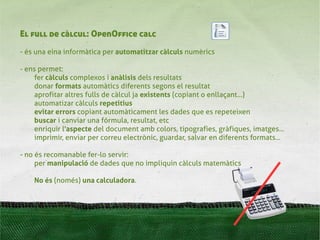 El full de càlcul: OpenOffice calc
- és una eina informàtica per automatitzar càlculs numèrics

- ens permet:
     fer càlculs complexos i anàlisis dels resultats
     donar formats automàtics diferents segons el resultat
     aprofitar altres fulls de càlcul ja existents (copiant o enllaçant...)
     automatizar càlculs repetitius
     evitar errors copiant automàticament les dades que es repeteixen
     buscar i canviar una fórmula, resultat, etc
     enriquir l'aspecte del document amb colors, tipografies, gràfiques, imatges...
     imprimir, enviar per correu electrònic, guardar, salvar en diferents formats...

- no és recomanable fer-lo servir:
     per manipulació de dades que no impliquin càlculs matemàtics

    No és (només) una calculadora.
 