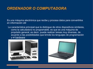 ORDENADOR O COMPUTADORA Es una máquina electrónica que recibe y procesa datos para convertirlos en información útil La característica principal que la distingue de otros dispositivos similares, como la calculadora no programable, es que es una máquina de propósito general, es decir, puede realizar tareas muy diversas, de acuerdo a las posibilidades que brinde los lenguajes de programación y el  hardware 