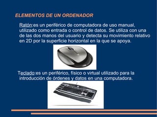 ELEMENTOS DE UN ORDENADOR Ratón :es un periférico de computadora de uso manual, utilizado como entrada o control  de datos. Se utiliza con una de las dos manos del usuario y detecta su movimiento relativo en 2D por la superficie horizontal en la que se apoya. T eclado :es un periférico, físico o virtual utilizado para la introducción de órdenes y datos en una computadora. 