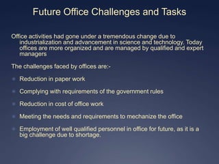 Future Office Challenges and Tasks

Office activities had gone under a tremendous change due to
   industrialization and advancement in science and technology. Today
   offices are more organized and are managed by qualified and expert
   managers

The challenges faced by offices are:-

 Reduction in paper work

 Complying with requirements of the government rules

 Reduction in cost of office work

 Meeting the needs and requirements to mechanize the office

 Employment of well qualified personnel in office for future, as it is a
   big challenge due to shortage.
 