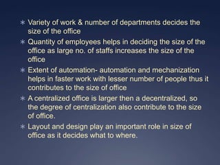  Variety of work & number of departments decides the
    size of the office
   Quantity of employees helps in deciding the size of the
    office as large no. of staffs increases the size of the
    office
   Extent of automation- automation and mechanization
    helps in faster work with lesser number of people thus it
    contributes to the size of office
   A centralized office is larger then a decentralized, so
    the degree of centralization also contribute to the size
    of office.
   Layout and design play an important role in size of
    office as it decides what to where.
 