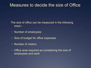 Measures to decide the size of Office


The size of office can be measured in the following
  ways:-

 Number of employees

 Size of budget for office expenses

 Number of visitors

 Office area required as considering the size of
  employees and work
 