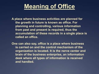 Meaning of Office
A place where business activities are planned for
  the growth in future is known as office. For
  planning and controlling, various information
  from past and present is required, thus the
  accumulation of these records in a single place is
  called an office.

One can also say, office is a place where business
  is carried on and the control mechanism of the
  organization is located. It is the nerve center and
  brain of the business enterprise, an information
  desk where all types of information is received
  and handled.
 