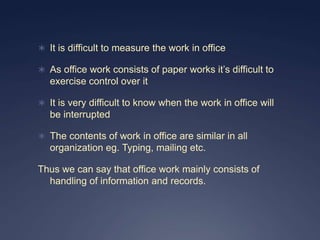  It is difficult to measure the work in office

 As office work consists of paper works it’s difficult to
   exercise control over it

 It is very difficult to know when the work in office will
   be interrupted

 The contents of work in office are similar in all
   organization eg. Typing, mailing etc.

Thus we can say that office work mainly consists of
  handling of information and records.
 