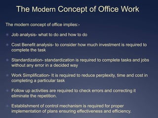 The Modern Concept of Office Work
The modern concept of office implies:-

 Job analysis- what to do and how to do

 Cost Benefit analysis- to consider how much investment is required to
   complete the task

 Standardization- standardization is required to complete tasks and jobs
   without any error in a decided way

 Work Simplification- It is required to reduce perplexity, time and cost in
   completing a particular task

 Follow up activities are required to check errors and correcting it
   eliminate the repetition.

 Establishment of control mechanism is required for proper
   implementation of plans ensuring effectiveness and efficiency.
 