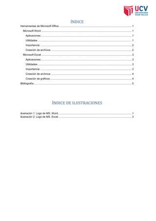 ÍNDICE
Herramientas de Microsoft Office .................................................................................................... 1
Microsoft Word ............................................................................................................................. 1
Aplicaciones: ............................................................................................................................. 1
Utilidades: ................................................................................................................................. 1
Importancia: .............................................................................................................................. 2
Creación de archivos: ............................................................................................................... 2
Microsoft Excel ............................................................................................................................. 3
Aplicaciones: ............................................................................................................................. 3
Utilidades: ................................................................................................................................. 3
Importancia: .............................................................................................................................. 3
Creación de archivos: ............................................................................................................... 4
Creación de gráficos: ................................................................................................................ 4
Bibliografía ....................................................................................................................................... 5

ÍNDICE DE ILUSTRACIONES
Ilustración 1: Logo de MS. Word...................................................................................................... 1
Ilustración 2: Logo de MS. Excel ..................................................................................................... 3

 