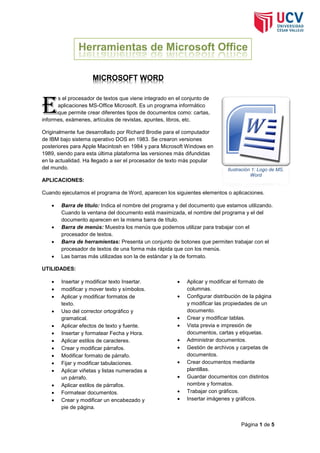 MICROSOFT WORD

E

s el procesador de textos que viene integrado en el conjunto de
aplicaciones MS-Office Microsoft. Es un programa informático
que permite crear diferentes tipos de documentos como: cartas,
informes, exámenes, artículos de revistas, apuntes, libros, etc.
Originalmente fue desarrollado por Richard Brodie para el computador
de IBM bajo sistema operativo DOS en 1983. Se crearon versiones
posteriores para Apple Macintosh en 1984 y para Microsoft Windows en
1989, siendo para esta última plataforma las versiones más difundidas
en la actualidad. Ha llegado a ser el procesador de texto más popular
del mundo.

Ilustración 1:MS. Word
Logo de Logo de MS.
Word

APLICACIONES:
Cuando ejecutamos el programa de Word, aparecen los siguientes elementos o aplicaciones.






Barra de título: Indica el nombre del programa y del documento que estamos utilizando.
Cuando la ventana del documento está maximizada, el nombre del programa y el del
documento aparecen en la misma barra de título.
Barra de menús: Muestra los menús que podemos utilizar para trabajar con el
procesador de textos.
Barra de herramientas: Presenta un conjunto de botones que permiten trabajar con el
procesador de textos de una forma más rápida que con los menús.
Las barras más utilizadas son la de estándar y la de formato.

UTILIDADES:















Insertar y modificar texto Insertar.
modificar y mover texto y símbolos.
Aplicar y modificar formatos de
texto.
Uso del corrector ortográfico y
gramatical.
Aplicar efectos de texto y fuente.
Insertar y formatear Fecha y Hora.
Aplicar estilos de caracteres.
Crear y modificar párrafos.
Modificar formato de párrafo.
Fijar y modificar tabulaciones.
Aplicar viñetas y listas numeradas a
un párrafo.
Aplicar estilos de párrafos.
Formatear documentos.
Crear y modificar un encabezado y
pie de página.













Aplicar y modificar el formato de
columnas.
Configurar distribución de la página
y modificar las propiedades de un
documento.
Crear y modificar tablas.
Vista previa e impresión de
documentos, cartas y etiquetas.
Administrar documentos.
Gestión de archivos y carpetas de
documentos.
Crear documentos mediante
plantillas.
Guardar documentos con distintos
nombre y formatos.
Trabajar con gráficos.
Insertar imágenes y gráficos.

Página 1 de 5

 
