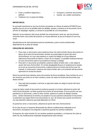 HERRAMIENTAS DE MS. OFFICE



Crear y modificar diagramas y
gráficos.
Colaborar con un grupo de trabajo.




Comparar y combinar documentos.
Insertar, ver y editar comentarios.

IMPORTANCIA:
Su principal importancia es que fue el primer procesador en ofrecer el sistema WYSIWYG que
significa que se ven en la pantalla todos los detalles, ajustes y cambios en el documento; fue el
primero en desplegar negritas y cursivas en la pantalla de una computadora.
Además, el uso extensivo del mouse también fue revolucionario; tanto así, que las primeras
versiones traían como parte del producto un mouse adicional, ya que en la época no era muy
usual.
Actualmente es de vital importancia para los estudiantes y para muchos profesionales
dependiendo de su área de trabajo.
CREACIÓN DE ARCHIVOS:




Para crear un documento nuevo podemos hacer clic sobre el botón Nuevo documento en
blanco de la barra de herramientas, también se puede elegir la opción del menú
Archivo/Nuevo, en cuyo caso aparece un cuadro de diálogo en el que debemos
seleccionar Documento en blanco y hacer clic en Aceptar. La pantalla mostrará entonces
el nuevo documento sobre el que podemos empezar a trabajar.
Para abrir un documento ya existente, podemos utilizar el botón abrir, o bien elegir la
opción del menú Archivo/Abrir. En la lista desplegable Buscar en localizamos la carpeta
en la que se encuentra el documento y seleccionamos el nombre del archivo que nos
interese. A continuación, hacemos clic sobre el botón abrir y el contenido del documento
aparecerá en el área de edición.

Word nos permite tener abiertos varios documentos de forma simultánea. Para cambiar de uno a
otro tenemos que entrar en el menú ventana y hacer clic sobre el nombre del documento que
desea cambiar.


Para salir del procesador y terminar su ejecución basta con elegir la opción del menú
Archivo/Salir.

Luego de haber creado el documento lo podemos guardar en el disco utilizando la opción del
menú Archivo/Guardar o el botón guardar de la barra de herramientas. Si es la primera vez que
guardamos un documento, y este no tiene nombre, aparece el cuadro de dialogo Guardar
como... donde indicaremos el nombre y la carpeta en la que queremos almacenar el documento.
La extensión que asigna Word a los documentos es .doc, de manera que cuando encontramos
con esa extensión sabremos que está elaborado con Word.
Si queremos cerrar un documento, utilizamos la opción del menú Archivo/Cerrar.
En el caso de que no hayamos almacenado las últimas modificaciones realizadas en el
documento, el programa nos pregunta si queremos guardar los cambios realizados.
Si hacemos clic sobre el botón Sí, los cambios quedaran guardados; y si hacemos clic sobre el
botón No, las modificaciones realizadas desaparecerán para siempre.

Página 2 de 5

 